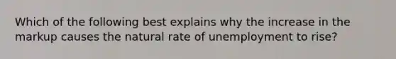 Which of the following best explains why the increase in the markup causes the natural rate of unemployment to rise?