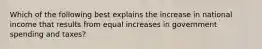 Which of the following best explains the increase in national income that results from equal increases in government spending and taxes?