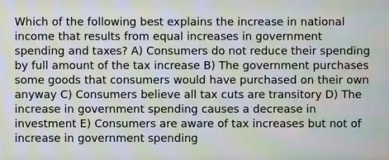 Which of the following best explains the increase in national income that results from equal increases in government spending and taxes? A) Consumers do not reduce their spending by full amount of the tax increase B) The government purchases some goods that consumers would have purchased on their own anyway C) Consumers believe all tax cuts are transitory D) The increase in government spending causes a decrease in investment E) Consumers are aware of tax increases but not of increase in government spending