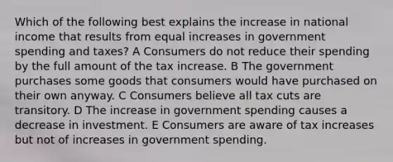 Which of the following best explains the increase in national income that results from equal increases in government spending and taxes? A Consumers do not reduce their spending by the full amount of the tax increase. B The government purchases some goods that consumers would have purchased on their own anyway. C Consumers believe all tax cuts are transitory. D The increase in government spending causes a decrease in investment. E Consumers are aware of tax increases but not of increases in government spending.