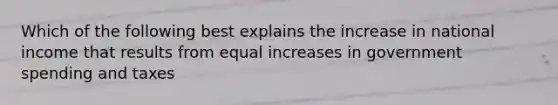 Which of the following best explains the increase in national income that results from equal increases in government spending and taxes