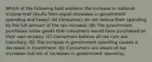 Which of the following best explains the increase in national income that results from equal increases in government spending and taxes? (A) Consumers do not reduce their spending by the full amount of the tax increase. (B) The government purchases some goods that consumers would have purchased on their own anyway. (C) Consumers believe all tax cuts are transitory. (D) The increase in government spending causes a decrease in investment. (E) Consumers are aware of tax increases but not of increases in government spending.