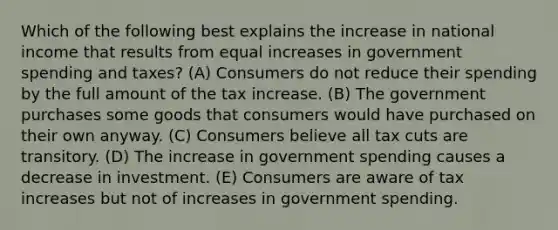 Which of the following best explains the increase in national income that results from equal increases in government spending and taxes? (A) Consumers do not reduce their spending by the full amount of the tax increase. (B) The government purchases some goods that consumers would have purchased on their own anyway. (C) Consumers believe all tax cuts are transitory. (D) The increase in government spending causes a decrease in investment. (E) Consumers are aware of tax increases but not of increases in government spending.