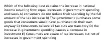 Which of the following best explains the increase in national income resulting from equal increases in government spending and taxes A) consumers do not reduce their spending by the full amount of the tax increase B) The government purchases some goods that consumers would have purchased on their own anyway C) Consumers believe all tax cuts are transitory D) the Increase in government spending causes a decrease in investment E) Consumers are aware of tax increases but not of increases in government spending