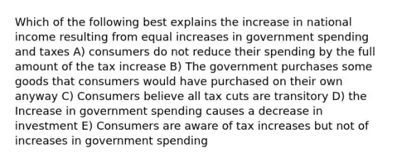 Which of the following best explains the increase in national income resulting from equal increases in government spending and taxes A) consumers do not reduce their spending by the full amount of the tax increase B) The government purchases some goods that consumers would have purchased on their own anyway C) Consumers believe all tax cuts are transitory D) the Increase in government spending causes a decrease in investment E) Consumers are aware of tax increases but not of increases in government spending