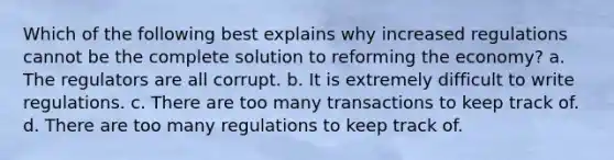 Which of the following best explains why increased regulations cannot be the complete solution to reforming the economy? a. The regulators are all corrupt. b. It is extremely difficult to write regulations. c. There are too many transactions to keep track of. d. There are too many regulations to keep track of.