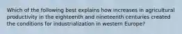 Which of the following best explains how increases in agricultural productivity in the eighteenth and nineteenth centuries created the conditions for industrialization in western Europe?