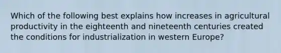 Which of the following best explains how increases in agricultural productivity in the eighteenth and nineteenth centuries created the conditions for industrialization in western Europe?