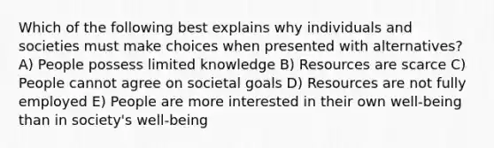 Which of the following best explains why individuals and societies must make choices when presented with alternatives? A) People possess limited knowledge B) Resources are scarce C) People cannot agree on societal goals D) Resources are not fully employed E) People are more interested in their own well-being than in society's well-being