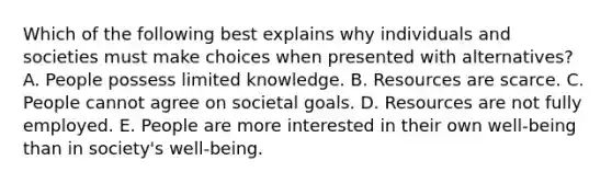 Which of the following best explains why individuals and societies must make choices when presented with alternatives? A. People possess limited knowledge. B. Resources are scarce. C. People cannot agree on societal goals. D. Resources are not fully employed. E. People are more interested in their own well-being than in society's well-being.