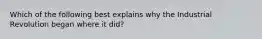 Which of the following best explains why the Industrial Revolution began where it did?