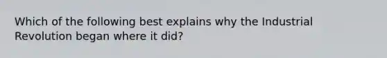 Which of the following best explains why the Industrial Revolution began where it did?