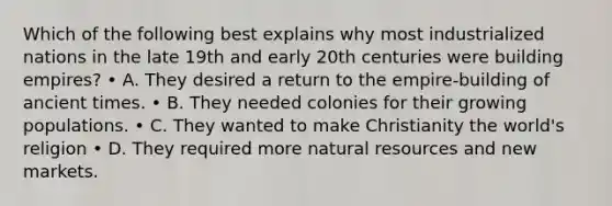 Which of the following best explains why most industrialized nations in the late 19th and early 20th centuries were building empires? • A. They desired a return to the empire-building of ancient times. • B. They needed colonies for their growing populations. • C. They wanted to make Christianity the world's religion • D. They required more natural resources and new markets.