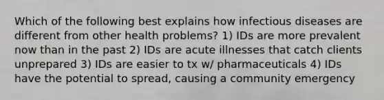 Which of the following best explains how infectious diseases are different from other health problems? 1) IDs are more prevalent now than in the past 2) IDs are acute illnesses that catch clients unprepared 3) IDs are easier to tx w/ pharmaceuticals 4) IDs have the potential to spread, causing a community emergency