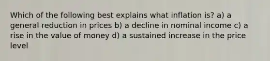 Which of the following best explains what inflation is? a) a general reduction in prices b) a decline in nominal income c) a rise in the value of money d) a sustained increase in the price level