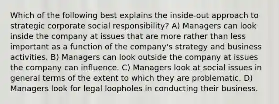 Which of the following best explains the inside-out approach to strategic corporate social responsibility? A) Managers can look inside the company at issues that are more rather than less important as a function of the company's strategy and business activities. B) Managers can look outside the company at issues the company can influence. C) Managers look at social issues in general terms of the extent to which they are problematic. D) Managers look for legal loopholes in conducting their business.