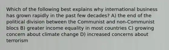 Which of the following best explains why international business has grown rapidly in the past few decades? A) the end of the political division between the Communist and non-Communist blocs B) greater income equality in most countries C) growing concern about climate change D) increased concerns about terrorism