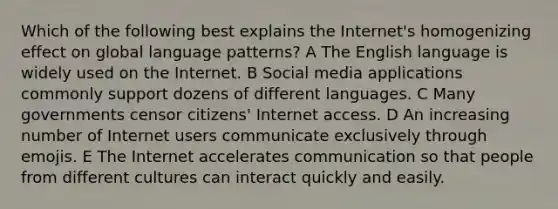 Which of the following best explains the Internet's homogenizing effect on global language patterns? A The English language is widely used on the Internet. B Social media applications commonly support dozens of different languages. C Many governments censor citizens' Internet access. D An increasing number of Internet users communicate exclusively through emojis. E The Internet accelerates communication so that people from different cultures can interact quickly and easily.