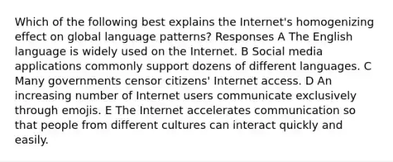 Which of the following best explains the Internet's homogenizing effect on global language patterns? Responses A The English language is widely used on the Internet. B Social media applications commonly support dozens of different languages. C Many governments censor citizens' Internet access. D An increasing number of Internet users communicate exclusively through emojis. E The Internet accelerates communication so that people from different cultures can interact quickly and easily.