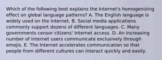 Which of the following best explains the Internet's homogenizing effect on global language patterns? A. The English language is widely used on the Internet. B. Social media applications commonly support dozens of different languages. C. Many governments censor citizens' Internet access. D. An increasing number of Internet users communicate exclusively through emojis. E. The Internet accelerates communication so that people from different cultures can interact quickly and easily.