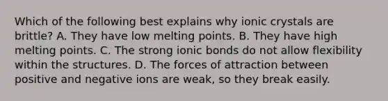 Which of the following best explains why ionic crystals are brittle? A. They have low melting points. B. They have high melting points. C. The strong ionic bonds do not allow flexibility within the structures. D. The forces of attraction between positive and negative ions are weak, so they break easily.