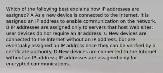 Which of the following best explains how IP addresses are assigned? A As a new device is connected to the Internet, it is assigned an IP address to enable communication on the network. B IP addresses are assigned only to servers that host Web sites; user devices do not require an IP address. C New devices are connected to the Internet without an IP address, but are eventually assigned an IP address once they can be verified by a certificate authority. D New devices are connected to the Internet without an IP address; IP addresses are assigned only for encrypted communications.