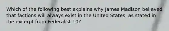 Which of the following best explains why James Madison believed that factions will always exist in the United States, as stated in the excerpt from Federalist 10?