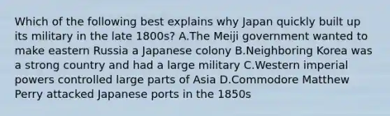 Which of the following best explains why Japan quickly built up its military in the late 1800s? A.The Meiji government wanted to make eastern Russia a Japanese colony B.Neighboring Korea was a strong country and had a large military C.Western imperial powers controlled large parts of Asia D.Commodore Matthew Perry attacked Japanese ports in the 1850s