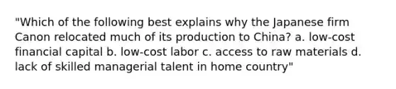 "Which of the following best explains why the Japanese firm Canon relocated much of its production to China? a. low-cost financial capital b. low-cost labor c. access to raw materials d. lack of skilled managerial talent in home country"