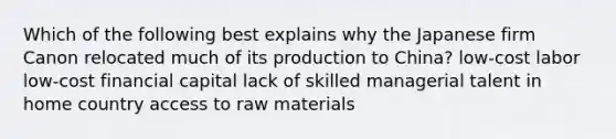 Which of the following best explains why the Japanese firm Canon relocated much of its production to China? low-cost labor low-cost financial capital lack of skilled managerial talent in home country access to raw materials