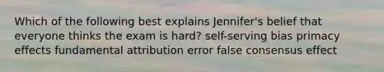 Which of the following best explains Jennifer's belief that everyone thinks the exam is hard? self-serving bias primacy effects fundamental attribution error false consensus effect