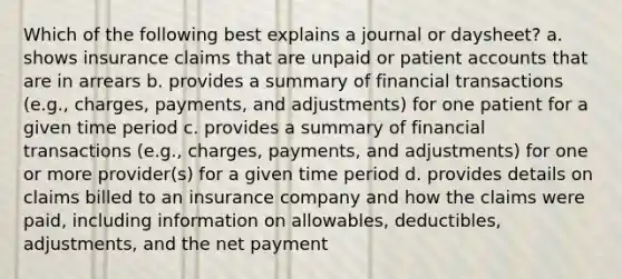 Which of the following best explains a journal or daysheet? a. shows insurance claims that are unpaid or patien<a href='https://www.questionai.com/knowledge/k7x83BRk9p-t-accounts' class='anchor-knowledge'>t accounts</a> that are in arrears b. provides a summary of financial transactions (e.g., charges, payments, and adjustments) for one patient for a given time period c. provides a summary of financial transactions (e.g., charges, payments, and adjustments) for one or more provider(s) for a given time period d. provides details on claims billed to an insurance company and how the claims were paid, including information on allowables, deductibles, adjustments, and the net payment