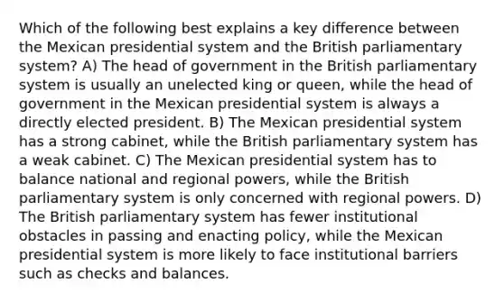 Which of the following best explains a key difference between the Mexican presidential system and the British parliamentary system? A) The head of government in the British parliamentary system is usually an unelected king or queen, while the head of government in the Mexican presidential system is always a directly elected president. B) The Mexican presidential system has a strong cabinet, while the British parliamentary system has a weak cabinet. C) The Mexican presidential system has to balance national and regional powers, while the British parliamentary system is only concerned with regional powers. D) The British parliamentary system has fewer institutional obstacles in passing and enacting policy, while the Mexican presidential system is more likely to face institutional barriers such as checks and balances.