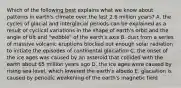 Which of the following best explains what we know about patterns in earth's climate over the last 2.6 million years? A. the cycles of glacial and interglacial periods can be explained as a result of cyclical variations in the shape of earth's orbit and the angle of tilt and "wobble" of the earth's axis B. dust from a series of massive volcanic eruptions blocked out enough solar radiation to initiate the episodes of continental glaciation C. the onset of the ice ages was caused by an asteroid that collided with the earth about 65 million years ago D. the ice ages were caused by rising sea level, which lowered the earth's albedo E. glaciation is caused by periodic weakening of the earth's magnetic field