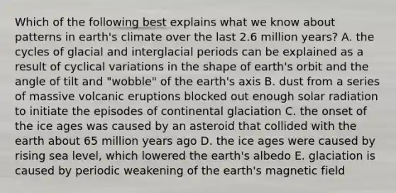 Which of the following best explains what we know about patterns in earth's climate over the last 2.6 million years? A. the cycles of glacial and interglacial periods can be explained as a result of cyclical variations in the shape of earth's orbit and the angle of tilt and "wobble" of the earth's axis B. dust from a series of massive volcanic eruptions blocked out enough solar radiation to initiate the episodes of continental glaciation C. the onset of the ice ages was caused by an asteroid that collided with the earth about 65 million years ago D. the ice ages were caused by rising sea level, which lowered the earth's albedo E. glaciation is caused by periodic weakening of the earth's magnetic field