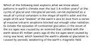 Which of the following best explains what we know about patterns in earth's climate over the last 2.6 million years? a) the cycles of glacial and interglacial periods can be explained as a result of cyclical variations in the shape of earth's orbit and the angle of tilt and "wobble" of the earth's axis b) dust from a series of massive volcanic eruptions blocked out enough solar radiation to initiate the episodes of continental glaciation c) the onset of the ice ages was caused by an asteroid that collided with the earth about 65 million years ago d) the ice ages were caused by rising sea level, which lowered the earth's albedo e) glaciation is caused by periodic weakening of the earth's magnetic field