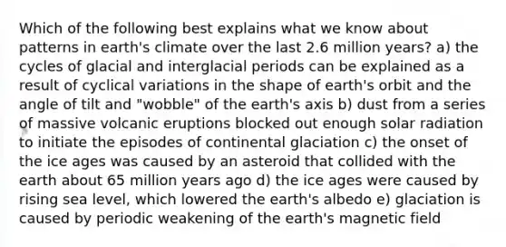 Which of the following best explains what we know about patterns in earth's climate over the last 2.6 million years? a) the cycles of glacial and interglacial periods can be explained as a result of cyclical variations in the shape of earth's orbit and the angle of tilt and "wobble" of the earth's axis b) dust from a series of massive volcanic eruptions blocked out enough solar radiation to initiate the episodes of continental glaciation c) the onset of the ice ages was caused by an asteroid that collided with the earth about 65 million years ago d) the ice ages were caused by rising sea level, which lowered the earth's albedo e) glaciation is caused by periodic weakening of the earth's magnetic field