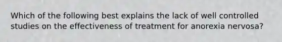 Which of the following best explains the lack of well controlled studies on the effectiveness of treatment for anorexia nervosa?