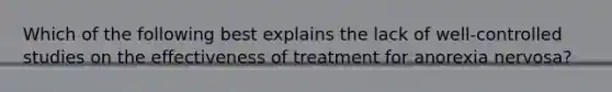 Which of the following best explains the lack of well-controlled studies on the effectiveness of treatment for anorexia nervosa?