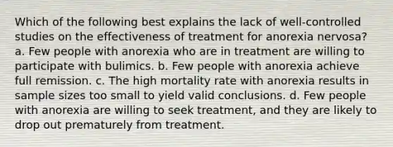 Which of the following best explains the lack of well-controlled studies on the effectiveness of treatment for anorexia nervosa? a. Few people with anorexia who are in treatment are willing to participate with bulimics. b. Few people with anorexia achieve full remission. c. The high mortality rate with anorexia results in sample sizes too small to yield valid conclusions. d. Few people with anorexia are willing to seek treatment, and they are likely to drop out prematurely from treatment.