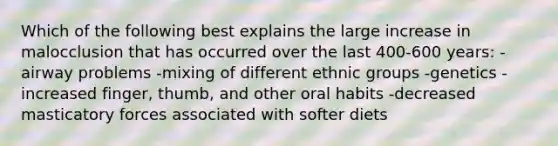 Which of the following best explains the large increase in malocclusion that has occurred over the last 400-600 years: -airway problems -mixing of different ethnic groups -genetics -increased finger, thumb, and other oral habits -decreased masticatory forces associated with softer diets