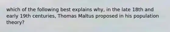 which of the following best explains why, in the late 18th and early 19th centuries, Thomas Maltus proposed in his population theory?