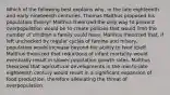 Which of the following best explains why, in the late eighteenth and early nineteenth centuries, Thomas Malthus proposed his population theory? Malthus theorized the only way to prevent overpopulation would be to create policies that would limit the number of children a family could have. Malthus theorized that, if left unchecked by regular cycles of famine and misery, population would increase beyond the ability to feed itself. Malthus theorized that reductions of infant mortality would eventually result in slower population growth rates. Malthus theorized that agricultural developments in the mid-to-late eighteenth century would result in a significant expansion of food production, therefore alleviating the threat of overpopulation.