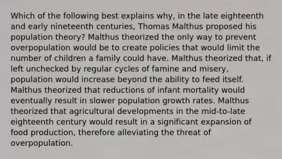 Which of the following best explains why, in the late eighteenth and early nineteenth centuries, Thomas Malthus proposed his population theory? Malthus theorized the only way to prevent overpopulation would be to create policies that would limit the number of children a family could have. Malthus theorized that, if left unchecked by regular cycles of famine and misery, population would increase beyond the ability to feed itself. Malthus theorized that reductions of infant mortality would eventually result in slower population growth rates. Malthus theorized that agricultural developments in the mid-to-late eighteenth century would result in a significant expansion of food production, therefore alleviating the threat of overpopulation.