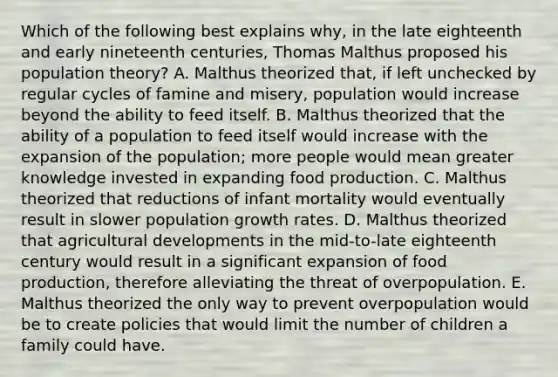 Which of the following best explains why, in the late eighteenth and early nineteenth centuries, Thomas Malthus proposed his population theory? A. Malthus theorized that, if left unchecked by regular cycles of famine and misery, population would increase beyond the ability to feed itself. B. Malthus theorized that the ability of a population to feed itself would increase with the expansion of the population; more people would mean greater knowledge invested in expanding food production. C. Malthus theorized that reductions of infant mortality would eventually result in slower population growth rates. D. Malthus theorized that agricultural developments in the mid-to-late eighteenth century would result in a significant expansion of food production, therefore alleviating the threat of overpopulation. E. Malthus theorized the only way to prevent overpopulation would be to create policies that would limit the number of children a family could have.