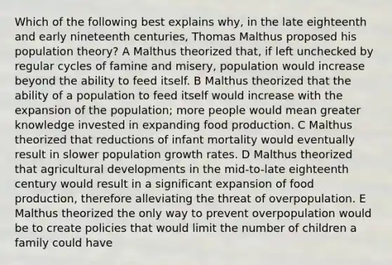 Which of the following best explains why, in the late eighteenth and early nineteenth centuries, Thomas Malthus proposed his population theory? A Malthus theorized that, if left unchecked by regular cycles of famine and misery, population would increase beyond the ability to feed itself. B Malthus theorized that the ability of a population to feed itself would increase with the expansion of the population; more people would mean greater knowledge invested in expanding food production. C Malthus theorized that reductions of infant mortality would eventually result in slower population growth rates. D Malthus theorized that agricultural developments in the mid-to-late eighteenth century would result in a significant expansion of food production, therefore alleviating the threat of overpopulation. E Malthus theorized the only way to prevent overpopulation would be to create policies that would limit the number of children a family could have