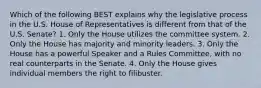 Which of the following BEST explains why the legislative process in the U.S. House of Representatives is different from that of the U.S. Senate? 1. Only the House utilizes the committee system. 2. Only the House has majority and minority leaders. 3. Only the House has a powerful Speaker and a Rules Committee, with no real counterparts in the Senate. 4. Only the House gives individual members the right to filibuster.