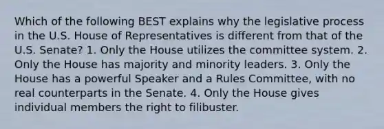 Which of the following BEST explains why the legislative process in the U.S. House of Representatives is different from that of the U.S. Senate? 1. Only the House utilizes the committee system. 2. Only the House has majority and minority leaders. 3. Only the House has a powerful Speaker and a Rules Committee, with no real counterparts in the Senate. 4. Only the House gives individual members the right to filibuster.