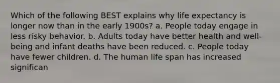 Which of the following BEST explains why life expectancy is longer now than in the early 1900s? a. People today engage in less risky behavior. b. Adults today have better health and well-being and infant deaths have been reduced. c. People today have fewer children. d. The human life span has increased significan