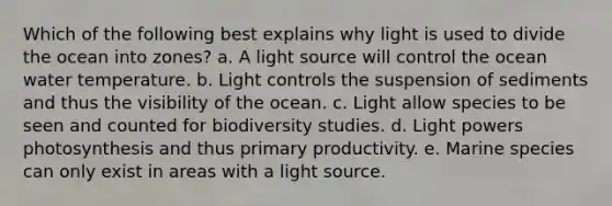 Which of the following best explains why light is used to divide the ocean into zones? a. A light source will control the ocean water temperature. b. Light controls the suspension of sediments and thus the visibility of the ocean. c. Light allow species to be seen and counted for biodiversity studies. d. Light powers photosynthesis and thus primary productivity. e. Marine species can only exist in areas with a light source.